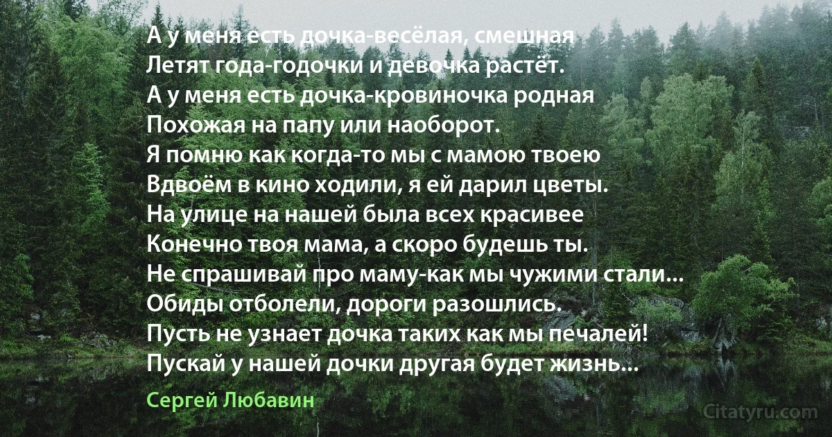 А у меня есть дочка-весёлая, смешная
Летят года-годочки и девочка растёт.
А у меня есть дочка-кровиночка родная
Похожая на папу или наоборот.
Я помню как когда-то мы с мамою твоею
Вдвоём в кино ходили, я ей дарил цветы.
На улице на нашей была всех красивее
Конечно твоя мама, а скоро будешь ты.
Не спрашивай про маму-как мы чужими стали...
Обиды отболели, дороги разошлись.
Пусть не узнает дочка таких как мы печалей!
Пускай у нашей дочки другая будет жизнь... (Сергей Любавин)