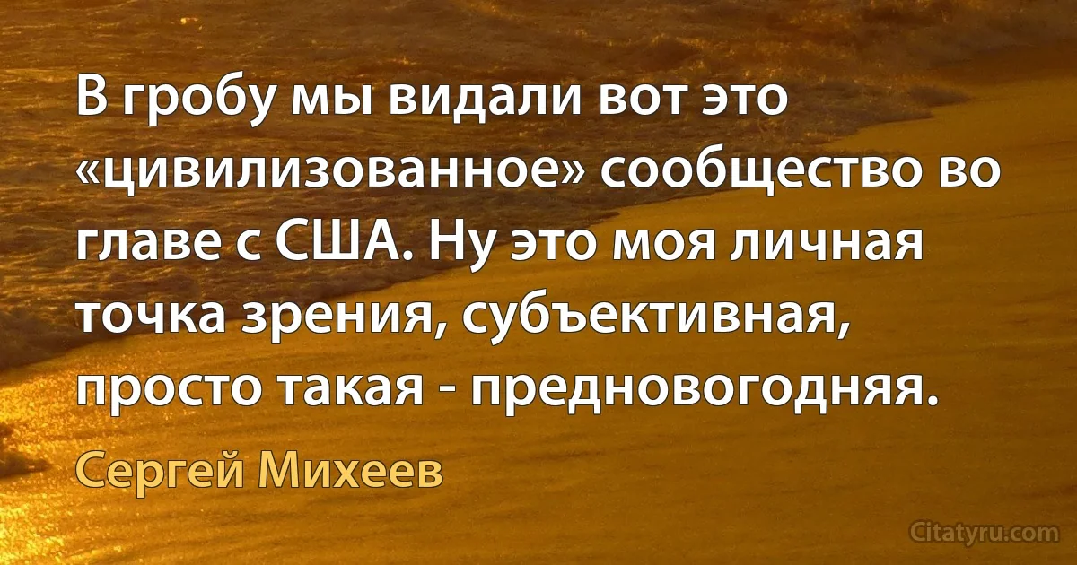 В гробу мы видали вот это «цивилизованное» сообщество во главе с США. Ну это моя личная точка зрения, субъективная, просто такая - предновогодняя. (Сергей Михеев)