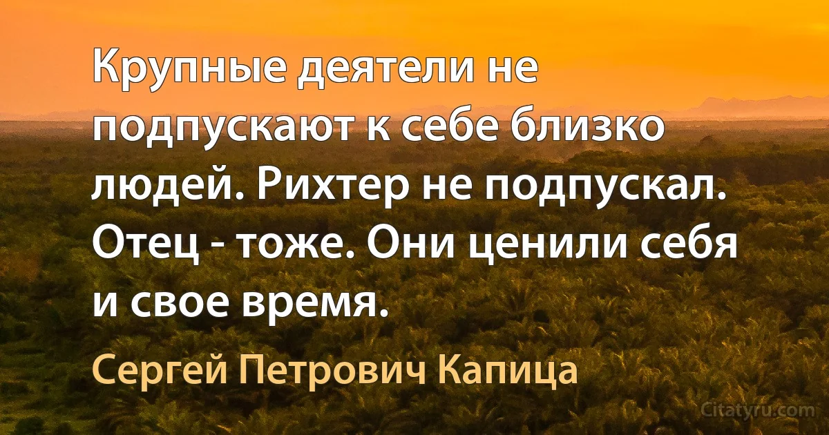 Крупные деятели не подпускают к себе близко людей. Рихтер не подпускал. Отец - тоже. Они ценили себя и свое время. (Сергей Петрович Капица)