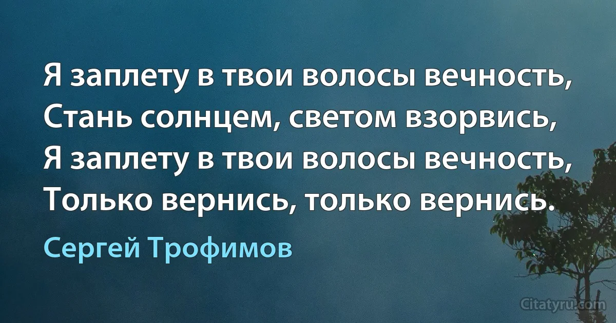 Я заплету в твои волосы вечность,
Стань солнцем, светом взорвись,
Я заплету в твои волосы вечность,
Только вернись, только вернись. (Сергей Трофимов)