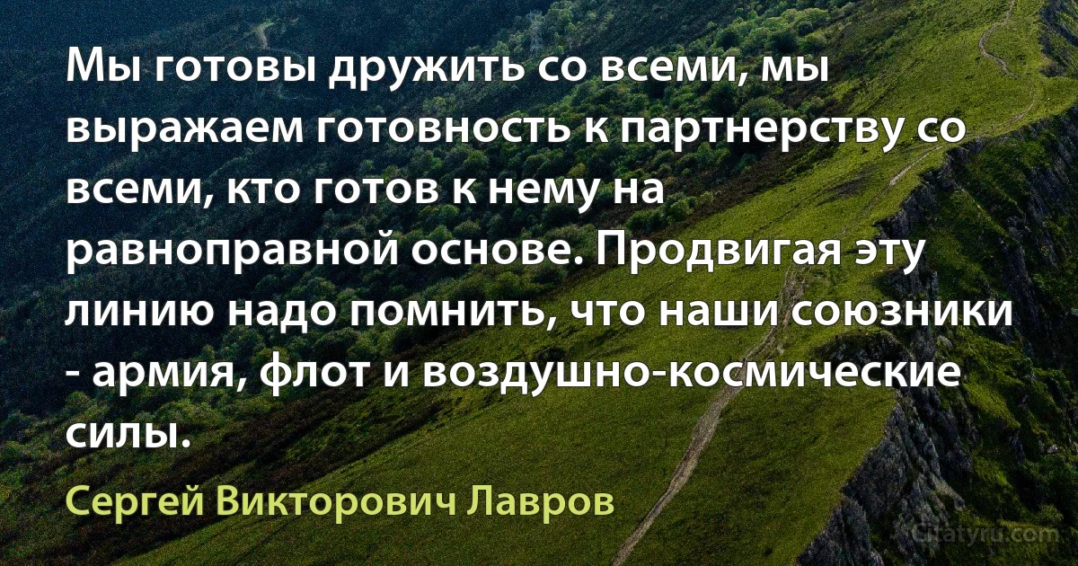 Мы готовы дружить со всеми, мы выражаем готовность к партнерству со всеми, кто готов к нему на равноправной основе. Продвигая эту линию надо помнить, что наши союзники - армия, флот и воздушно-космические силы. (Сергей Викторович Лавров)