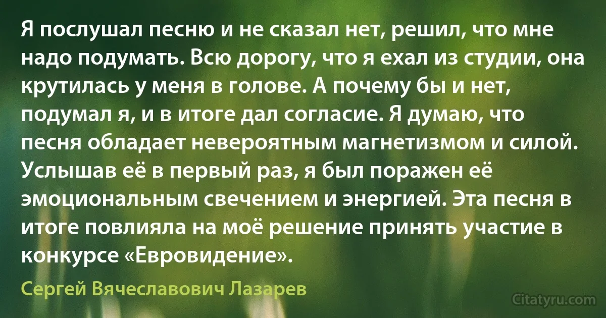 Я послушал песню и не сказал нет, решил, что мне надо подумать. Всю дорогу, что я ехал из студии, она крутилась у меня в голове. А почему бы и нет, подумал я, и в итоге дал согласие. Я думаю, что песня обладает невероятным магнетизмом и силой. Услышав её в первый раз, я был поражен её эмоциональным свечением и энергией. Эта песня в итоге повлияла на моё решение принять участие в конкурсе «Евровидение». (Сергей Вячеславович Лазарев)