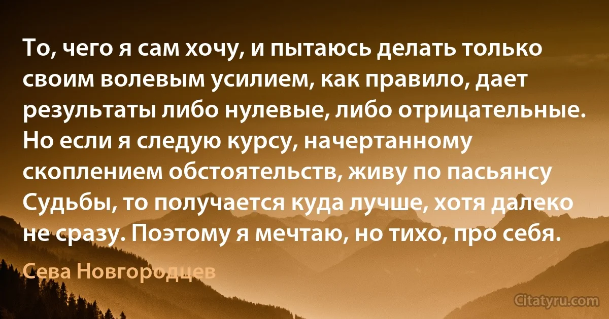 То, чего я сам хочу, и пытаюсь делать только своим волевым усилием, как правило, дает результаты либо нулевые, либо отрицательные. Но если я следую курсу, начертанному скоплением обстоятельств, живу по пасьянсу Судьбы, то получается куда лучше, хотя далеко не сразу. Поэтому я мечтаю, но тихо, про себя. (Сева Новгородцев)