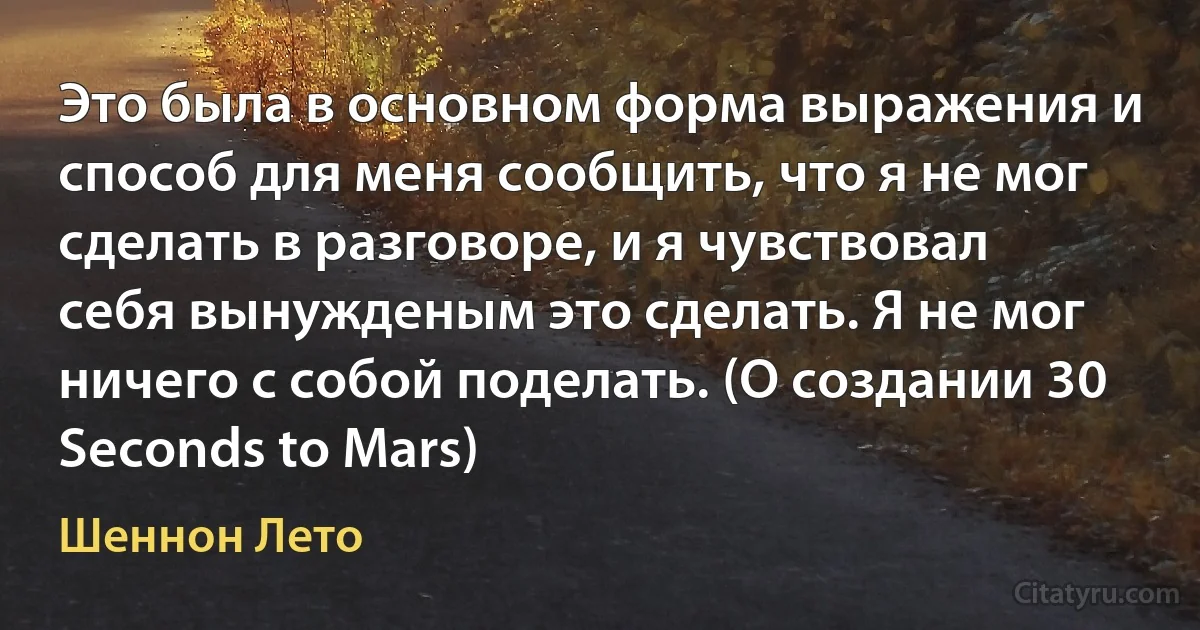 Это была в основном форма выражения и способ для меня сообщить, что я не мог сделать в разговоре, и я чувствовал себя вынужденым это сделать. Я не мог ничего с собой поделать. (О создании 30 Seconds to Mars) (Шеннон Лето)