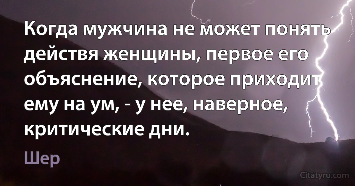 Когда мужчина не может понять действя женщины, первое его объяснение, которое приходит ему на ум, - у нее, наверное, критические дни. (Шер)