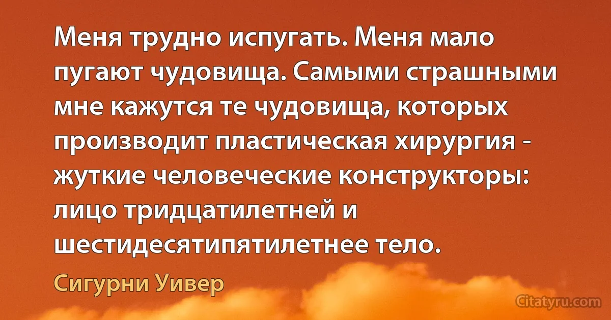 Меня трудно испугать. Меня мало пугают чудовища. Самыми страшными мне кажутся те чудовища, которых производит пластическая хирургия - жуткие человеческие конструкторы: лицо тридцатилетней и шестидесятипятилетнее тело. (Сигурни Уивер)