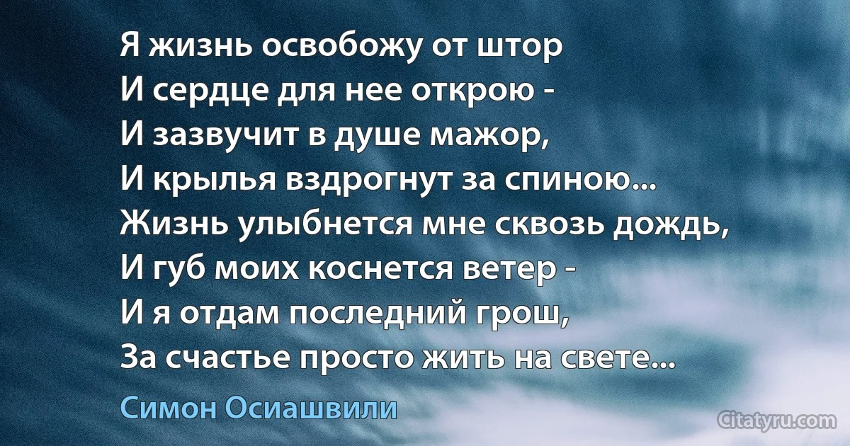 Я жизнь освобожу от штор
И сердце для нее открою -
И зазвучит в душе мажор,
И крылья вздрогнут за спиною...
Жизнь улыбнется мне сквозь дождь,
И губ моих коснется ветер -
И я отдам последний грош,
За счастье просто жить на свете... (Симон Осиашвили)