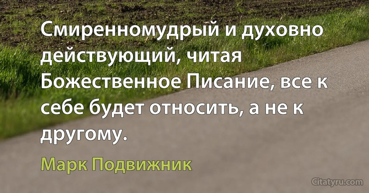 Смиренномудрый и духовно действующий, читая Божественное Писание, все к себе будет относить, а не к другому. (Марк Подвижник)