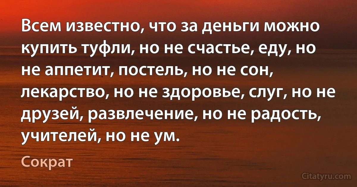 Всем известно, что за деньги можно купить туфли, но не счастье, еду, но не аппетит, постель, но не сон, лекарство, но не здоровье, слуг, но не друзей, развлечение, но не радость, учителей, но не ум. (Сократ)