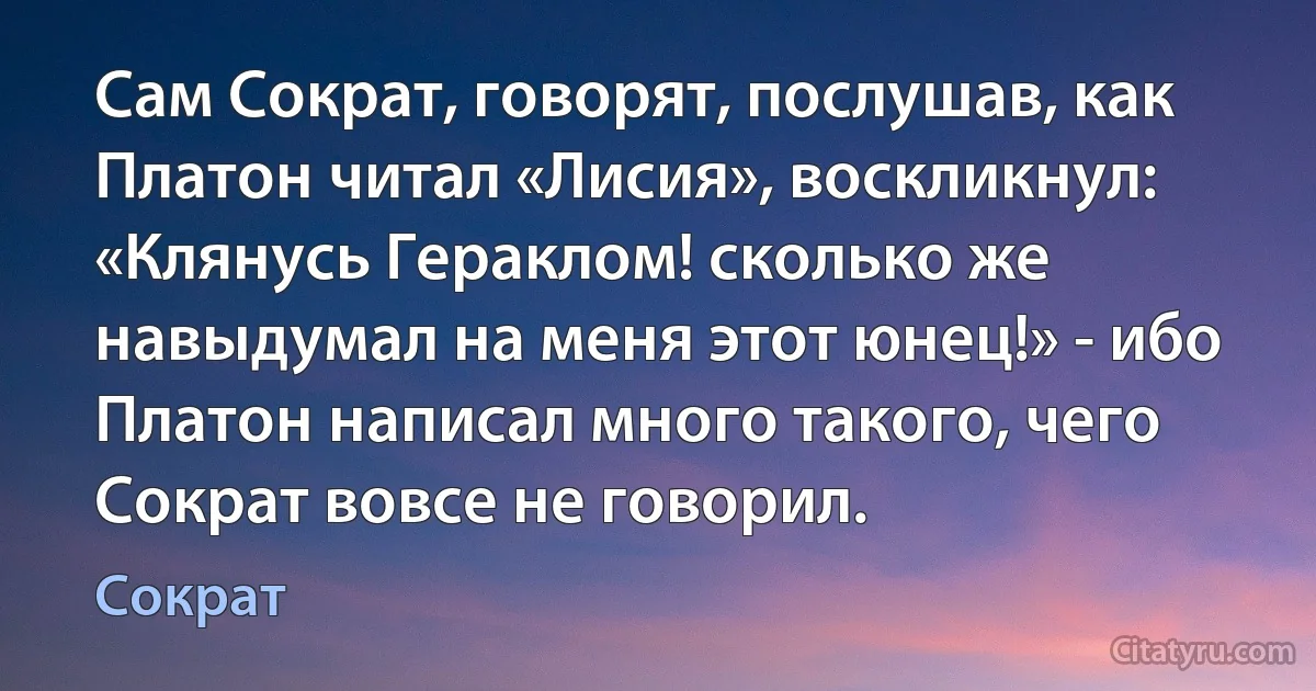 Сам Сократ, говорят, послушав, как Платон читал «Лисия», воскликнул: «Клянусь Гераклом! сколько же навыдумал на меня этот юнец!» - ибо Платон написал много такого, чего Сократ вовсе не говорил. (Сократ)