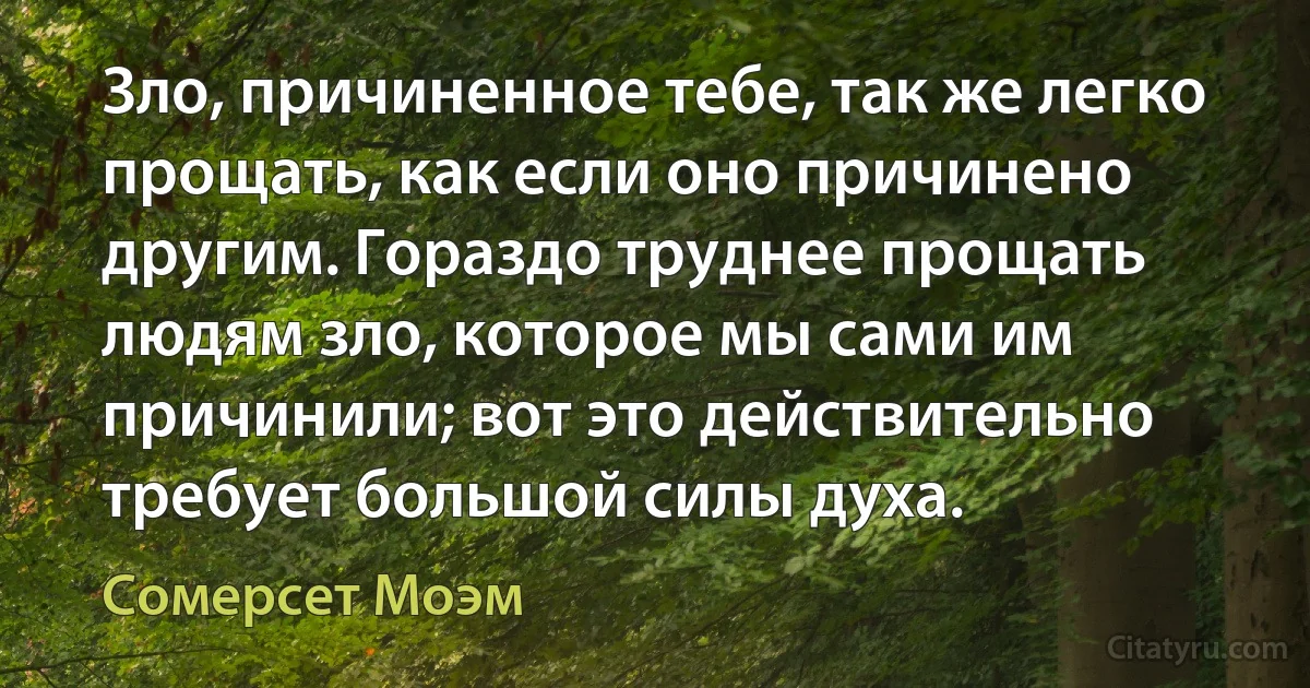 Зло, причиненное тебе, так же легко прощать, как если оно причинено другим. Гораздо труднее прощать людям зло, которое мы сами им причинили; вот это действительно требует большой силы духа. (Сомерсет Моэм)