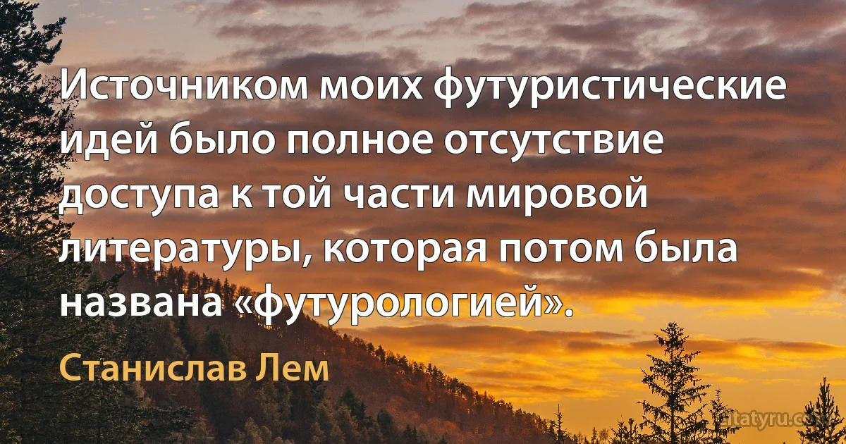 Источником моих футуристические идей было полное отсутствие доступа к той части мировой литературы, которая потом была названа «футурологией». (Станислав Лем)