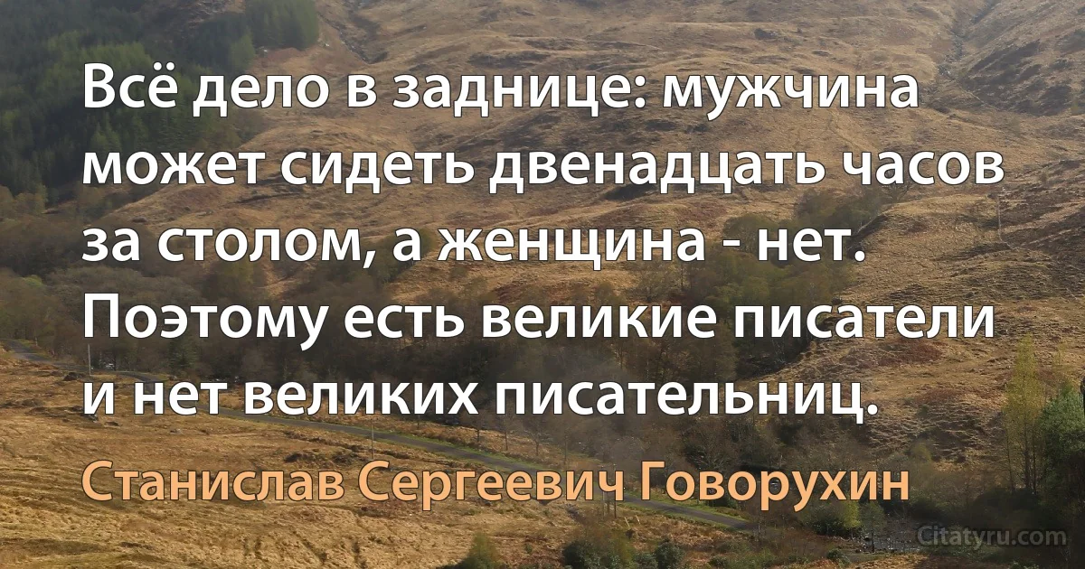 Всё дело в заднице: мужчина может сидеть двенадцать часов за столом, а женщина - нет. Поэтому есть великие писатели и нет великих писательниц. (Станислав Сергеевич Говорухин)