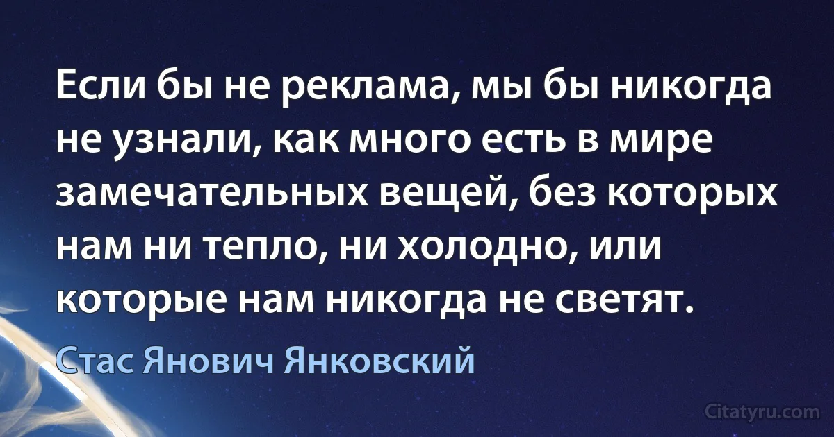 Если бы не реклама, мы бы никогда не узнали, как много есть в мире замечательных вещей, без которых нам ни тепло, ни холодно, или которые нам никогда не светят. (Стас Янович Янковский)