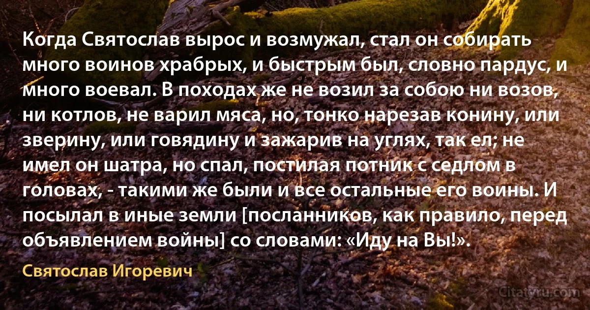 Когда Святослав вырос и возмужал, стал он собирать много воинов храбрых, и быстрым был, словно пардус, и много воевал. В походах же не возил за собою ни возов, ни котлов, не варил мяса, но, тонко нарезав конину, или зверину, или говядину и зажарив на углях, так ел; не имел он шатра, но спал, постилая потник с седлом в головах, - такими же были и все остальные его воины. И посылал в иные земли [посланников, как правило, перед объявлением войны] со словами: «Иду на Вы!». (Святослав Игоревич)