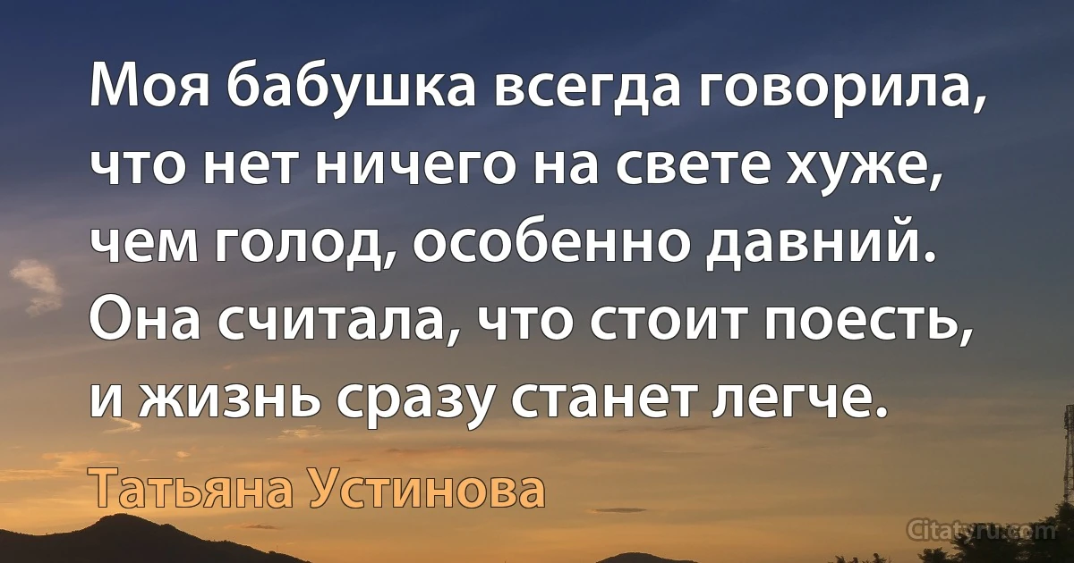 Моя бабушка всегда говорила, что нет ничего на свете хуже, чем голод, особенно давний. Она считала, что стоит поесть, и жизнь сразу станет легче. (Татьяна Устинова)