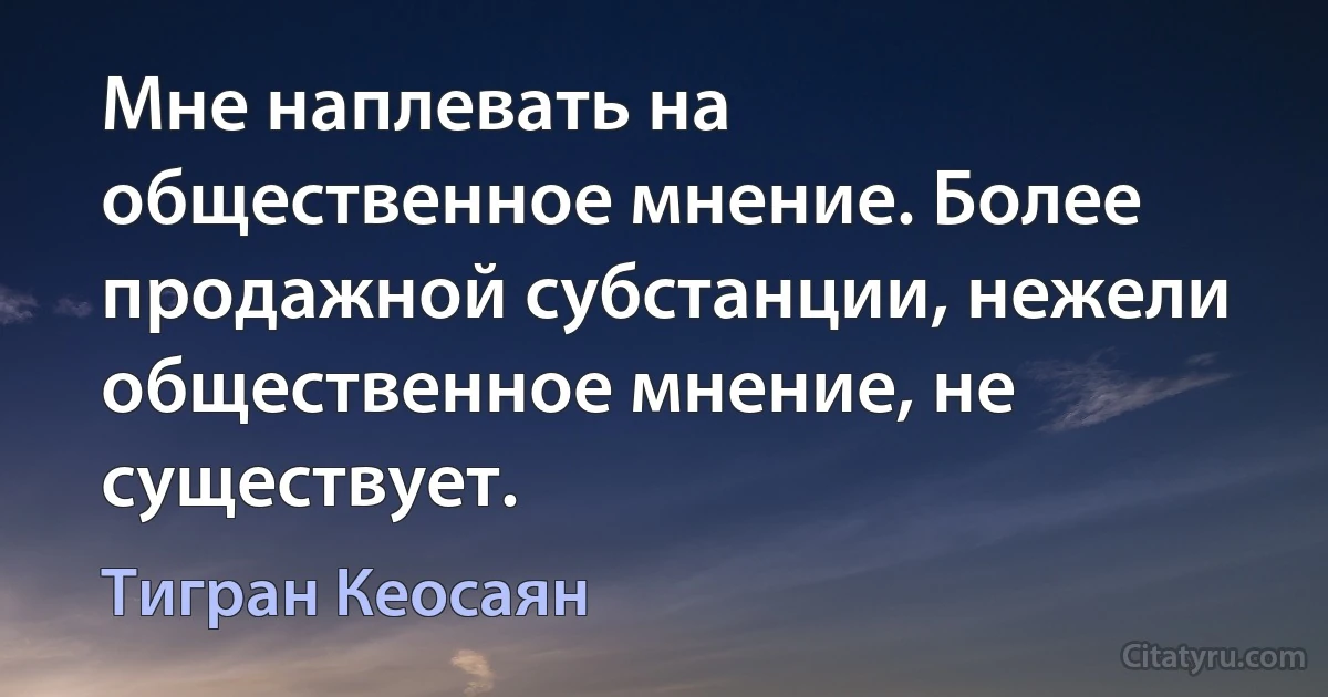 Мне наплевать на общественное мнение. Более продажной субстанции, нежели общественное мнение, не существует. (Тигран Кеосаян)