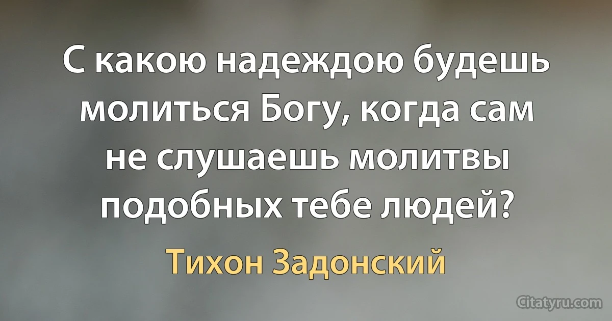 С какою надеждою будешь молиться Богу, когда сам не слушаешь молитвы подобных тебе людей? (Тихон Задонский)