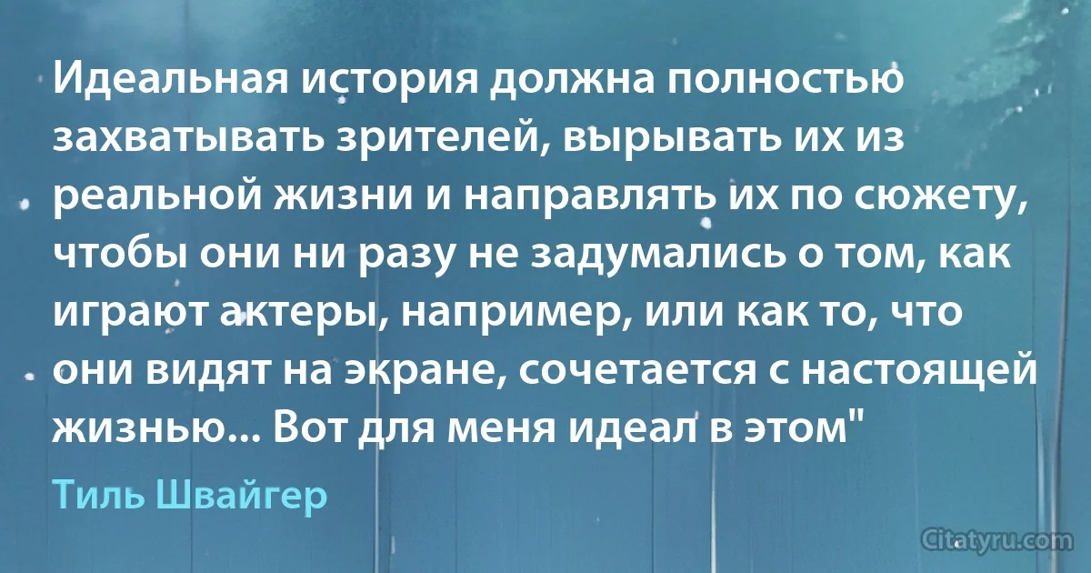 Идеальная история должна полностью захватывать зрителей, вырывать их из реальной жизни и направлять их по сюжету, чтобы они ни разу не задумались о том, как играют актеры, например, или как то, что они видят на экране, сочетается с настоящей жизнью... Вот для меня идеал в этом" (Тиль Швайгер)