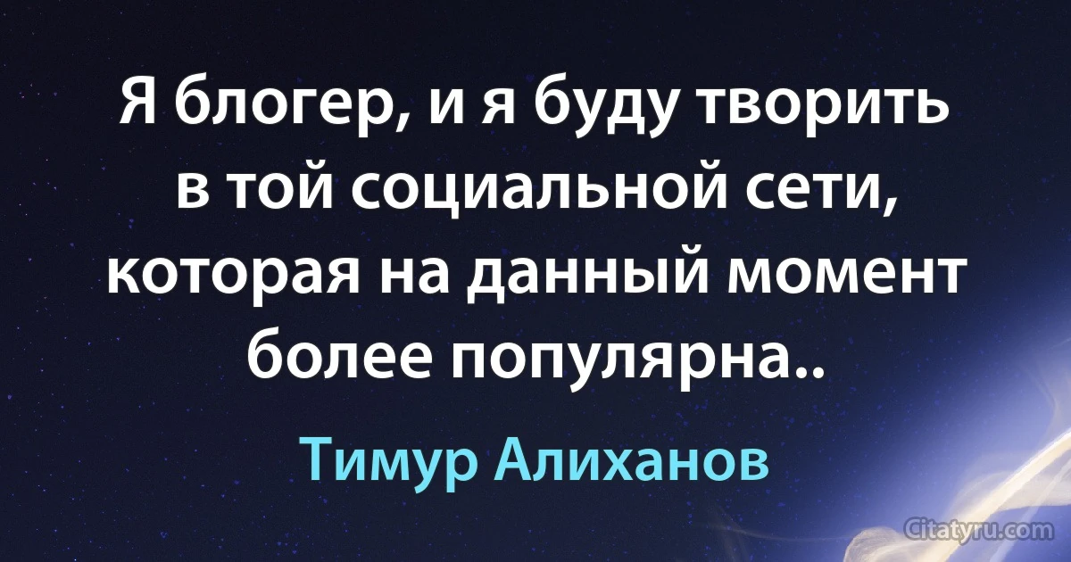 Я блогер, и я буду творить в той социальной сети, которая на данный момент более популярна.. (Тимур Алиханов)