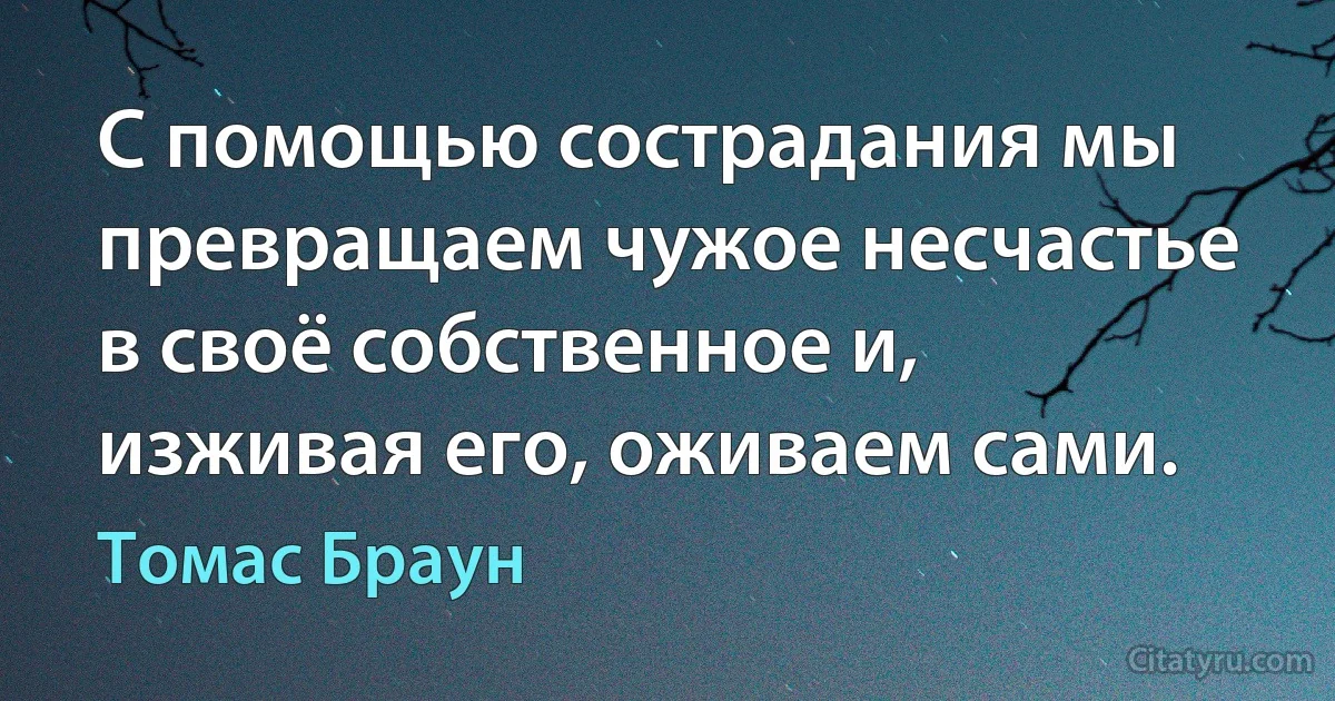 С помощью сострадания мы превращаем чужое несчастье в своё собственное и, изживая его, оживаем сами. (Томас Браун)