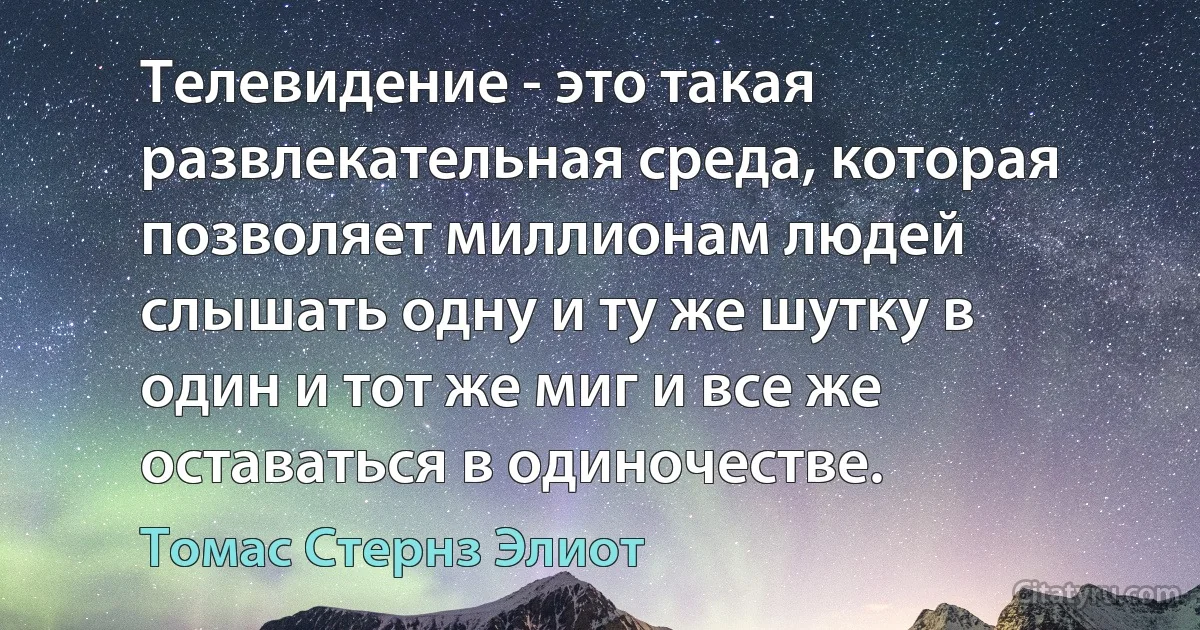 Телевидение - это такая развлекательная среда, которая позволяет миллионам людей слышать одну и ту же шутку в один и тот же миг и все же оставаться в одиночестве. (Томас Стернз Элиот)