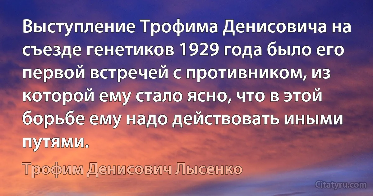 Выступление Трофима Денисовича на съезде генетиков 1929 года было его первой встречей с противником, из которой ему стало ясно, что в этой борьбе ему надо действовать иными путями. (Трофим Денисович Лысенко)