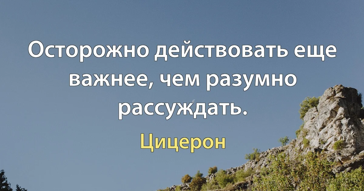 Осторожно действовать еще важнее, чем разумно рассуждать. (Цицерон)