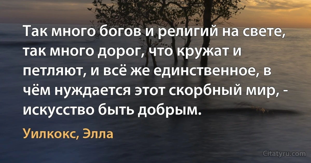 Так много богов и религий на свете, так много дорог, что кружат и петляют, и всё же единственное, в чём нуждается этот скорбный мир, - искусство быть добрым. (Уилкокс, Элла)