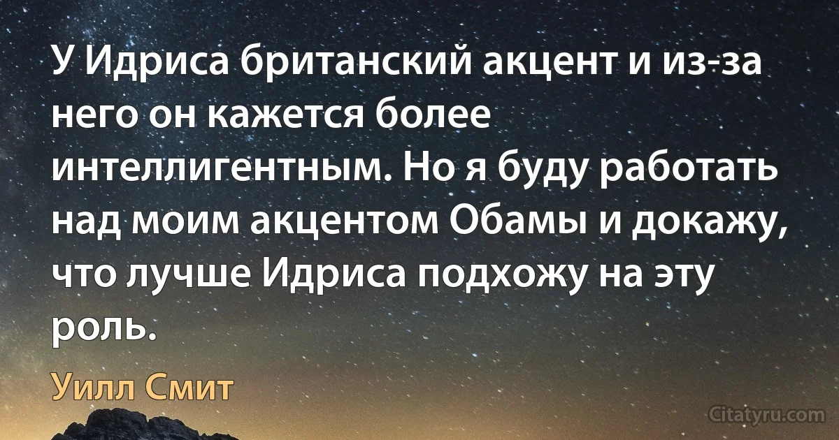 У Идриса британский акцент и из-за него он кажется более интеллигентным. Но я буду работать над моим акцентом Обамы и докажу, что лучше Идриса подхожу на эту роль. (Уилл Смит)