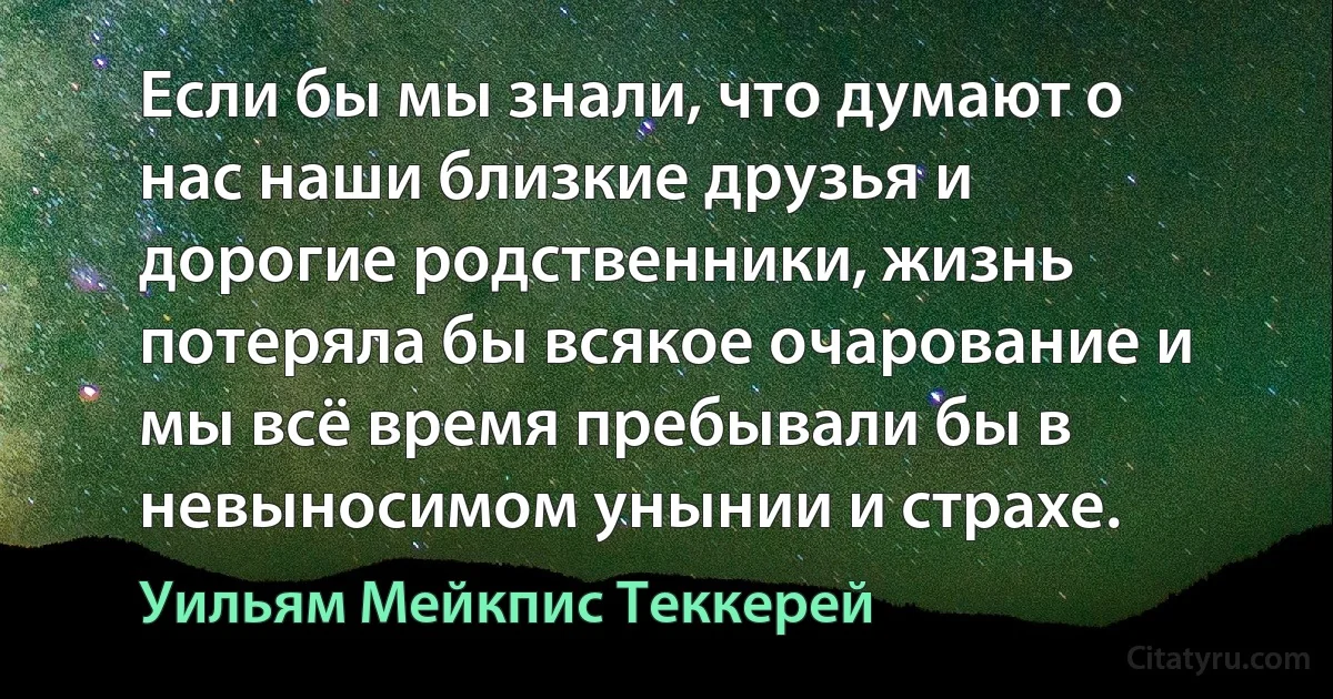 Если бы мы знали, что думают о нас наши близкие друзья и дорогие родственники, жизнь потеряла бы всякое очарование и мы всё время пребывали бы в невыносимом унынии и страхе. (Уильям Мейкпис Теккерей)