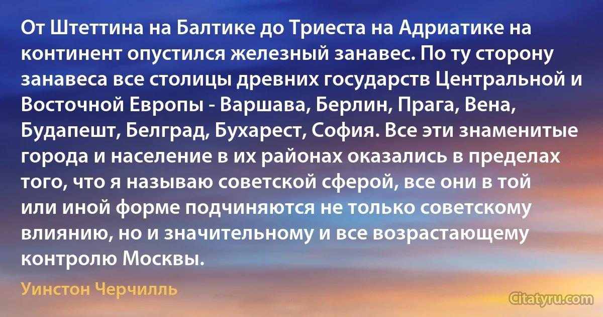 От Штеттина на Балтике до Триеста на Адриатике на континент опустился железный занавес. По ту сторону занавеса все столицы древних государств Центральной и Восточной Европы - Варшава, Берлин, Прага, Вена, Будапешт, Белград, Бухарест, София. Все эти знаменитые города и население в их районах оказались в пределах того, что я называю советской сферой, все они в той или иной форме подчиняются не только советскому влиянию, но и значительному и все возрастающему контролю Москвы. (Уинстон Черчилль)