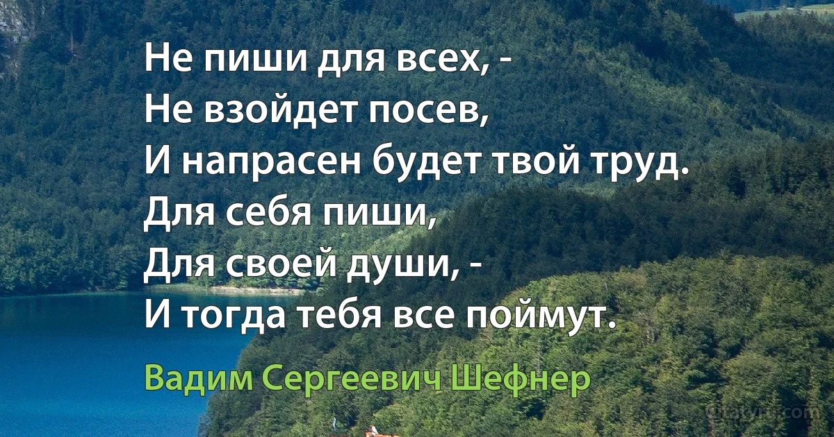 Не пиши для всех, -
Не взойдет посев,
И напрасен будет твой труд.
Для себя пиши,
Для своей души, -
И тогда тебя все поймут. (Вадим Сергеевич Шефнер)