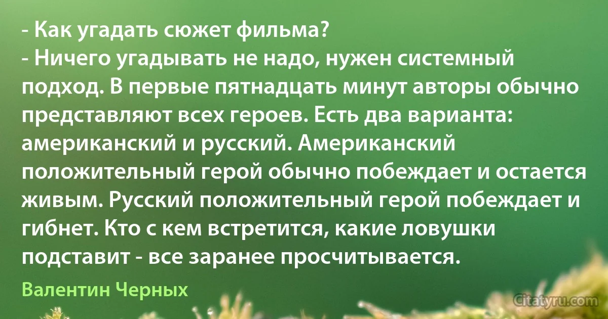 - Как угадать сюжет фильма?
- Ничего угадывать не надо, нужен системный подход. В первые пятнадцать минут авторы обычно представляют всех героев. Есть два варианта: американский и русский. Американский положительный герой обычно побеждает и остается живым. Русский положительный герой побеждает и гибнет. Кто с кем встретится, какие ловушки подставит - все заранее просчитывается. (Валентин Черных)