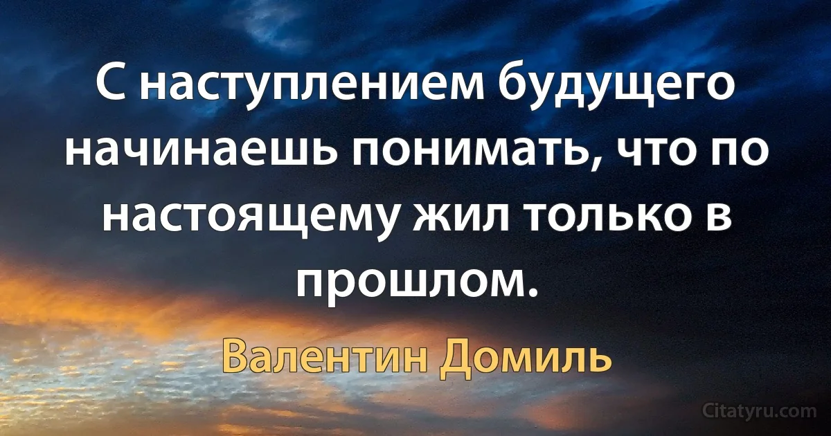 С наступлением будущего начинаешь понимать, что по настоящему жил только в прошлом. (Валентин Домиль)