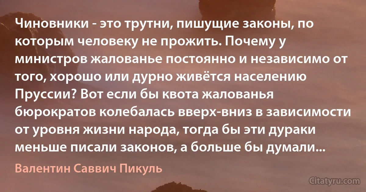 Чиновники - это трутни, пишущие законы, по которым человеку не прожить. Почему у министров жалованье постоянно и независимо от того, хорошо или дурно живётся населению Пруссии? Вот если бы квота жалованья бюрократов колебалась вверх-вниз в зависимости от уровня жизни народа, тогда бы эти дураки меньше писали законов, а больше бы думали... (Валентин Саввич Пикуль)