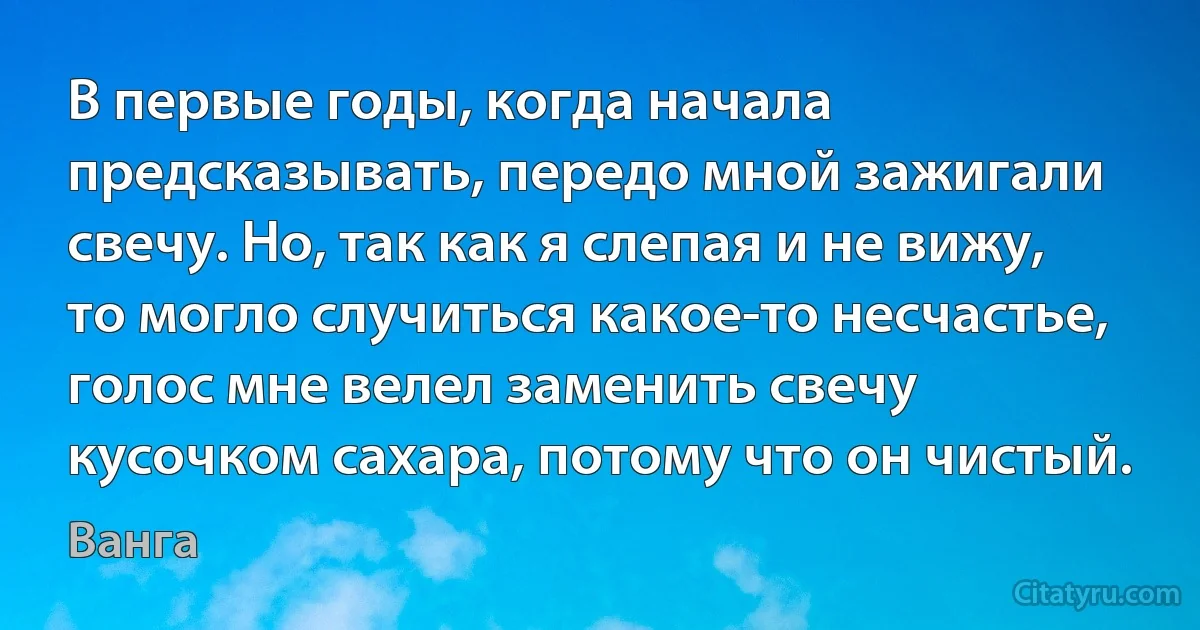 В первые годы, когда начала предсказывать, передо мной зажигали свечу. Но, так как я слепая и не вижу, то могло случиться какое-то несчастье, голос мне велел заменить свечу кусочком сахара, потому что он чистый. (Ванга)