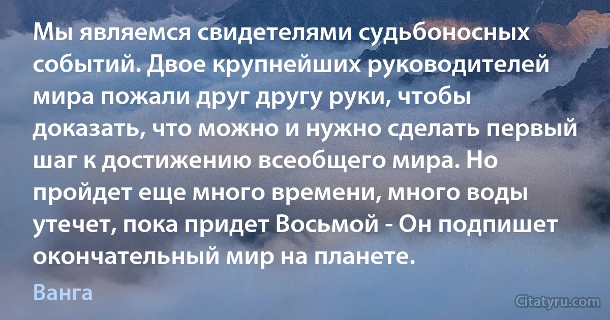 Мы являемся свидетелями судьбоносных событий. Двое крупнейших руководителей мира пожали друг другу руки, чтобы доказать, что можно и нужно сделать первый шаг к достижению всеобщего мира. Но пройдет еще много времени, много воды утечет, пока придет Восьмой - Он подпишет окончательный мир на планете. (Ванга)