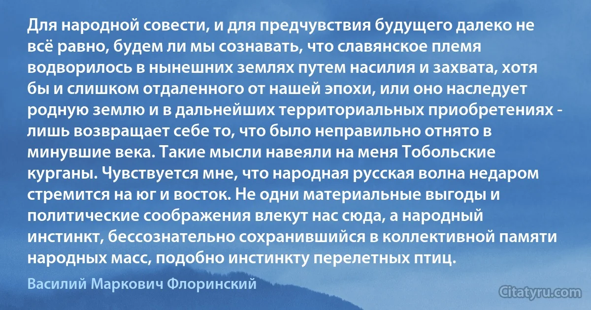 Для народной совести, и для предчувствия будущего далеко не всё равно, будем ли мы сознавать, что славянское племя водворилось в нынешних землях путем насилия и захвата, хотя бы и слишком отдаленного от нашей эпохи, или оно наследует родную землю и в дальнейших территориальных приобретениях - лишь возвращает себе то, что было неправильно отнято в минувшие века. Такие мысли навеяли на меня Тобольские курганы. Чувствуется мне, что народная русская волна недаром стремится на юг и восток. Не одни материальные выгоды и политические соображения влекут нас сюда, а народный инстинкт, бессознательно сохранившийся в коллективной памяти народных масс, подобно инстинкту перелетных птиц. (Василий Маркович Флоринский)