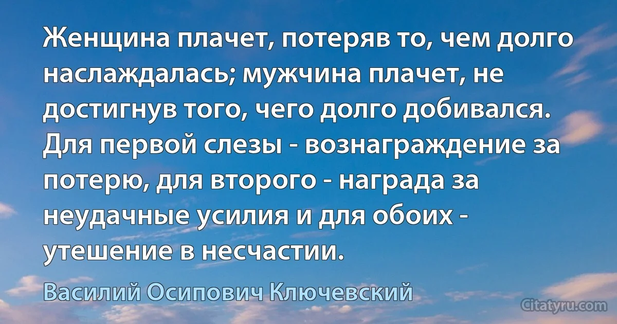 Женщина плачет, потеряв то, чем долго наслаждалась; мужчина плачет, не достигнув того, чего долго добивался. Для первой слезы - вознаграждение за потерю, для второго - награда за неудачные усилия и для обоих - утешение в несчастии. (Василий Осипович Ключевский)