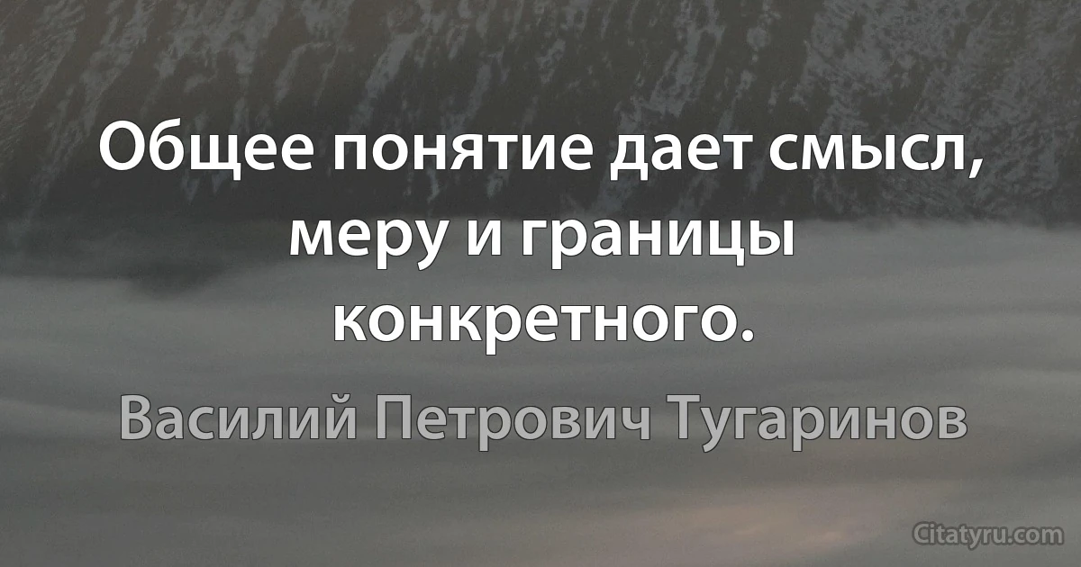 Общее понятие дает смысл, меру и границы конкретного. (Василий Петрович Тугаринов)