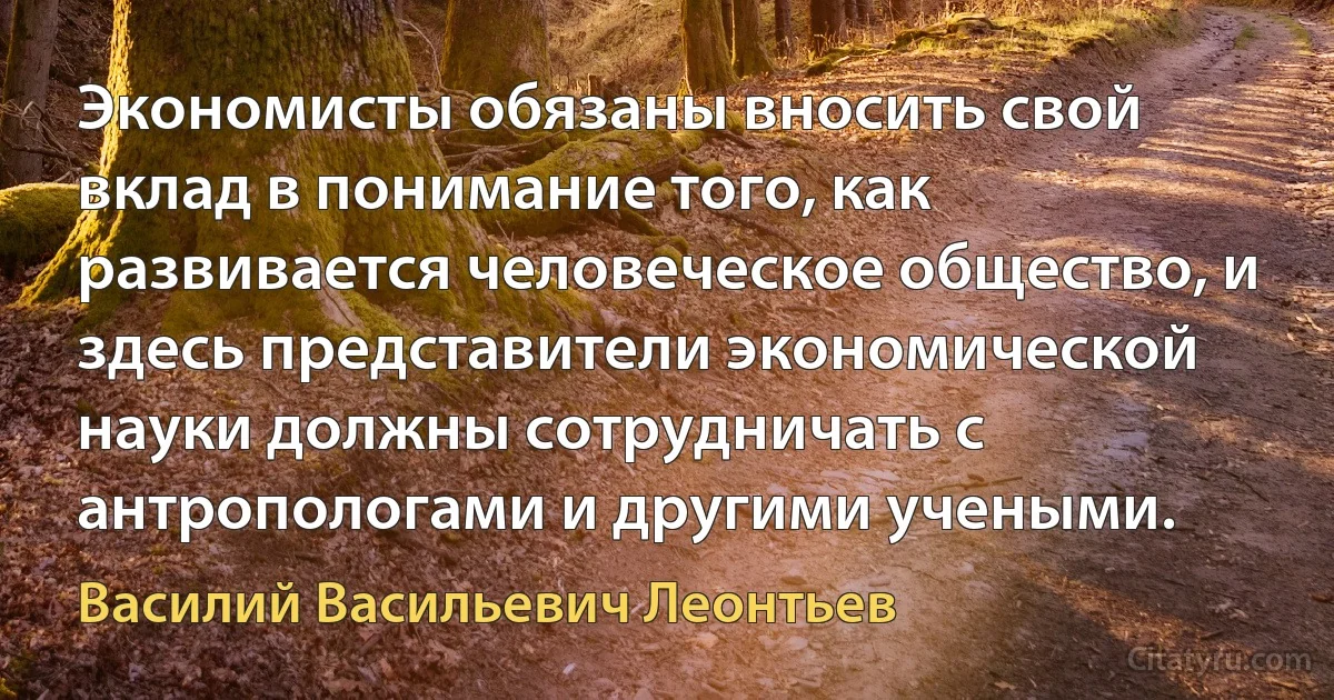 Экономисты обязаны вносить свой вклад в понимание того, как развивается человеческое общество, и здесь представители экономической науки должны сотрудничать с антропологами и другими учеными. (Василий Васильевич Леонтьев)