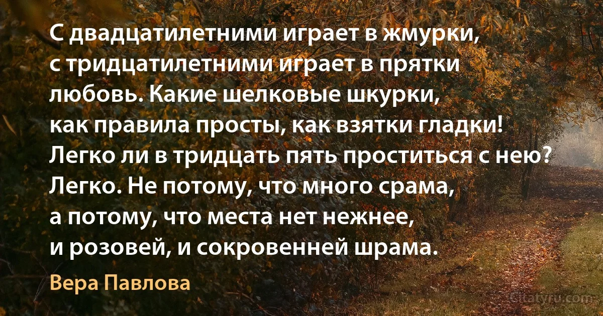 С двадцатилетними играет в жмурки,
с тридцатилетними играет в прятки
любовь. Какие шелковые шкурки,
как правила просты, как взятки гладки!
Легко ли в тридцать пять проститься с нею?
Легко. Не потому, что много срама,
а потому, что места нет нежнее,
и розовей, и сокровенней шрама. (Вера Павлова)