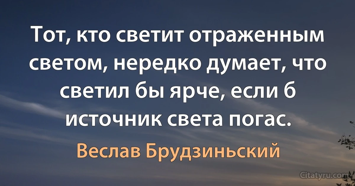 Тот, кто светит отраженным светом, нередко думает, что светил бы ярче, если б источник света погас. (Веслав Брудзиньский)