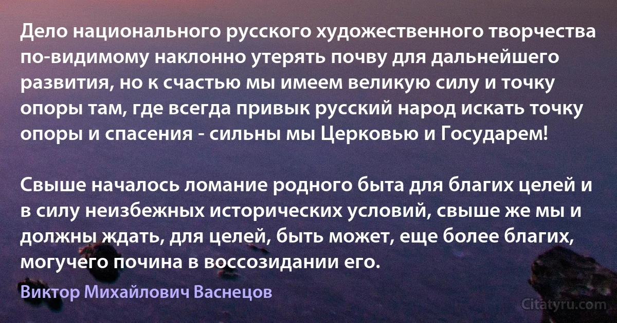 Дело национального русского художественного творчества по-видимому наклонно утерять почву для дальнейшего развития, но к счастью мы имеем великую силу и точку опоры там, где всегда привык русский народ искать точку опоры и спасения - сильны мы Церковью и Государем!

Свыше началось ломание родного быта для благих целей и в силу неизбежных исторических условий, свыше же мы и должны ждать, для целей, быть может, еще более благих, могучего почина в воссозидании его. (Виктоp Михайлович Васнецов)