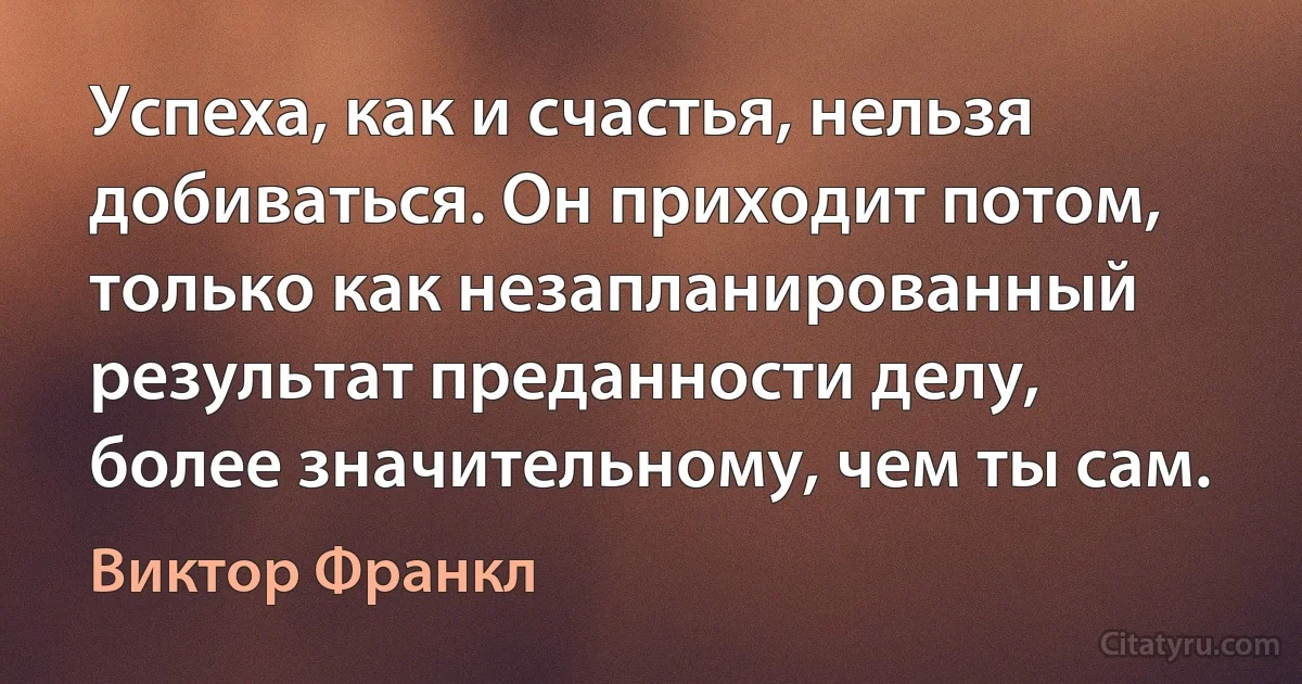 Успеха, как и счастья, нельзя добиваться. Он приходит потом, только как незапланированный результат преданности делу, более значительному, чем ты сам. (Виктор Франкл)