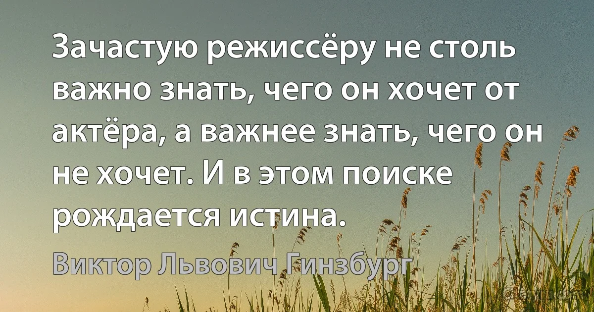 Зачастую режиссёру не столь важно знать, чего он хочет от актёра, а важнее знать, чего он не хочет. И в этом поиске рождается истина. (Виктор Львович Гинзбург)