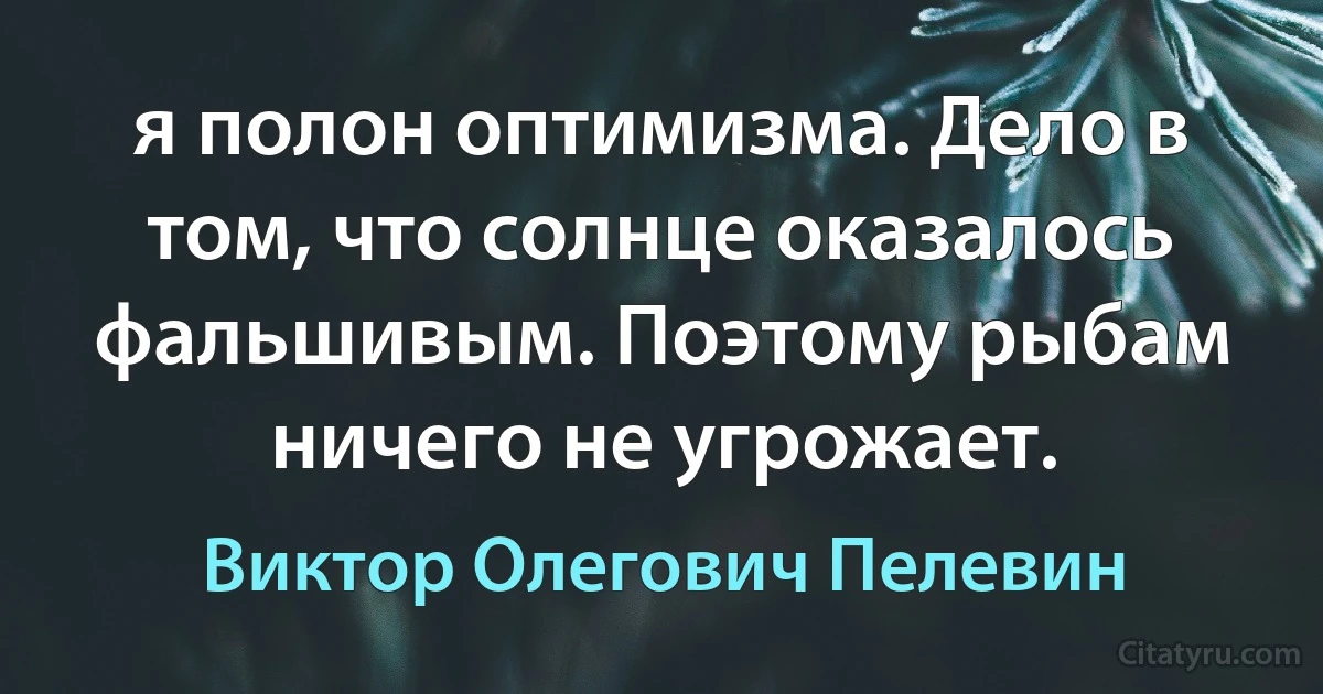 я полон оптимизма. Дело в том, что солнце оказалось фальшивым. Поэтому рыбам ничего не угрожает. (Виктор Олегович Пелевин)