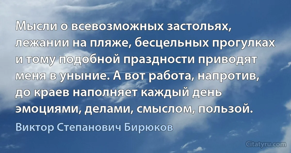 Мысли о всевозможных застольях, лежании на пляже, бесцельных прогулках и тому подобной праздности приводят меня в уныние. А вот работа, напротив, до краев наполняет каждый день эмоциями, делами, смыслом, пользой. (Виктор Степанович Бирюков)