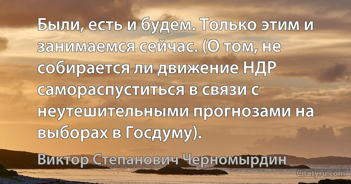 Были, есть и будем. Только этим и занимаемся сейчас. (О том, не собирается ли движение НДР самораспуститься в связи с неутешительными прогнозами на выборах в Госдуму). (Виктор Степанович Черномырдин)